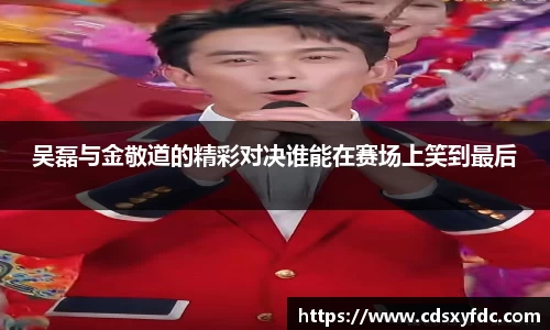 吴磊与金敬道的精彩对决谁能在赛场上笑到最后