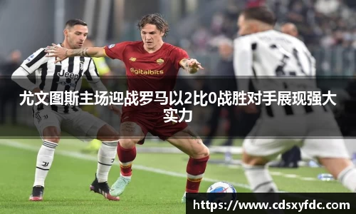 尤文图斯主场迎战罗马以2比0战胜对手展现强大实力