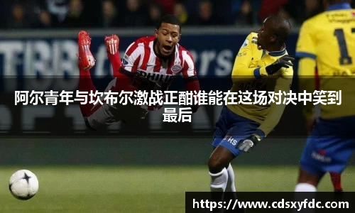 阿尔青年与坎布尔激战正酣谁能在这场对决中笑到最后