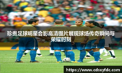 珍贵足球明星合影高清图片展现球场传奇瞬间与荣耀时刻